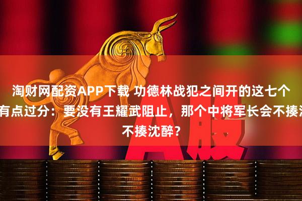 淘财网配资APP下载 功德林战犯之间开的这七个玩笑有点过分：要没有王耀武阻止，那个中将军长会不揍沈醉？