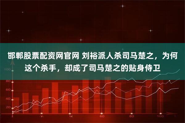 邯郸股票配资网官网 刘裕派人杀司马楚之，为何这个杀手，却成了司马楚之的贴身侍卫