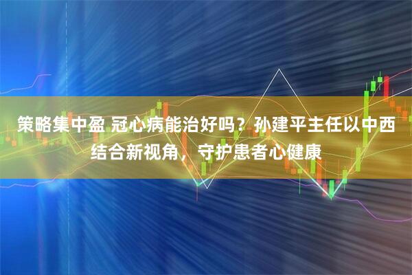 策略集中盈 冠心病能治好吗？孙建平主任以中西结合新视角，守护患者心健康