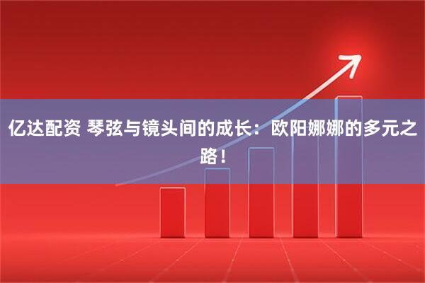 亿达配资 琴弦与镜头间的成长:欧阳娜娜的多元之路!