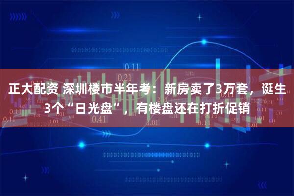 正大配资 深圳楼市半年考：新房卖了3万套，诞生3个“日光盘”，有楼盘还在打折促销