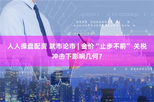 人人操盘配资 就市论市 | 金价“止步不前” 关税冲击下影响几何？